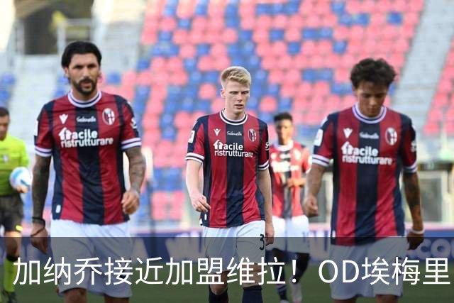 加纳乔接近加盟维拉！OD埃梅里亲自推动交易，租借+强制买断方案曝光